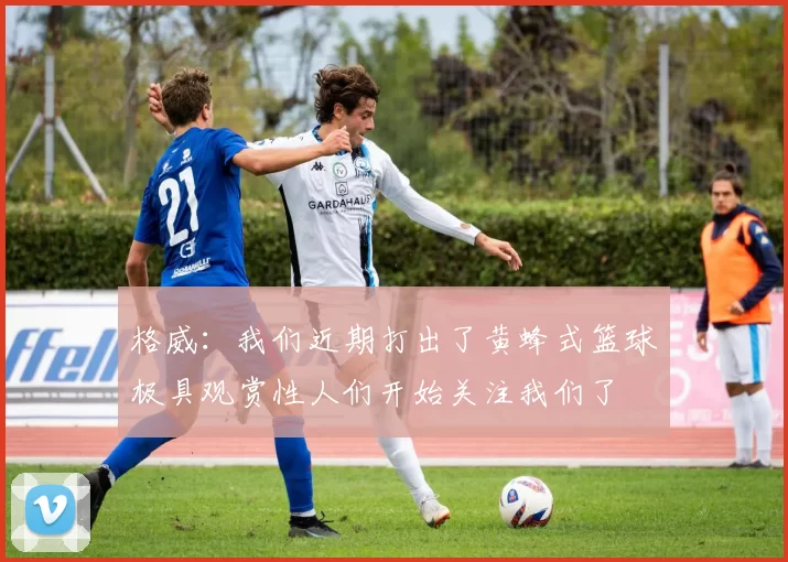 格威：我们近期打出了黄蜂式篮球极具观赏性人们开始关注我们了