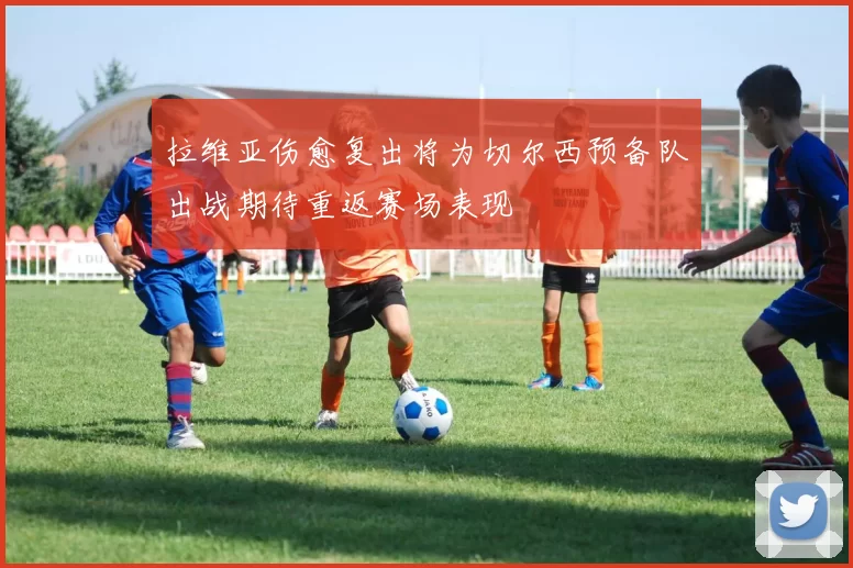 拉维亚伤愈复出将为切尔西预备队出战期待重返赛场表现