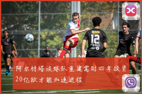 阿尔特塔谈球队重建需时四年投资20亿欧才能加速进程