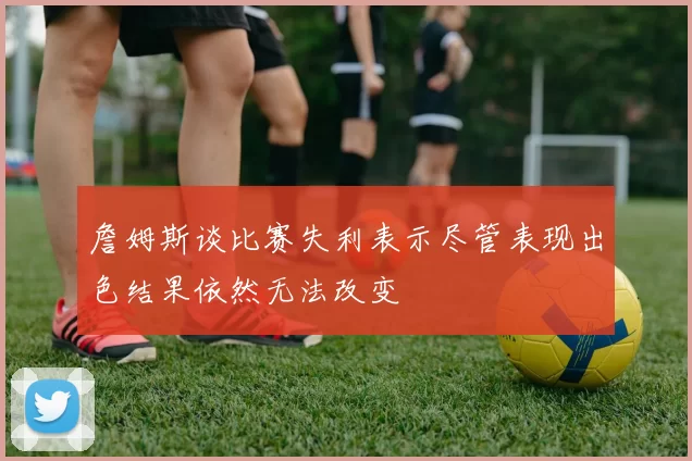 詹姆斯谈比赛失利表示尽管表现出色结果依然无法改变