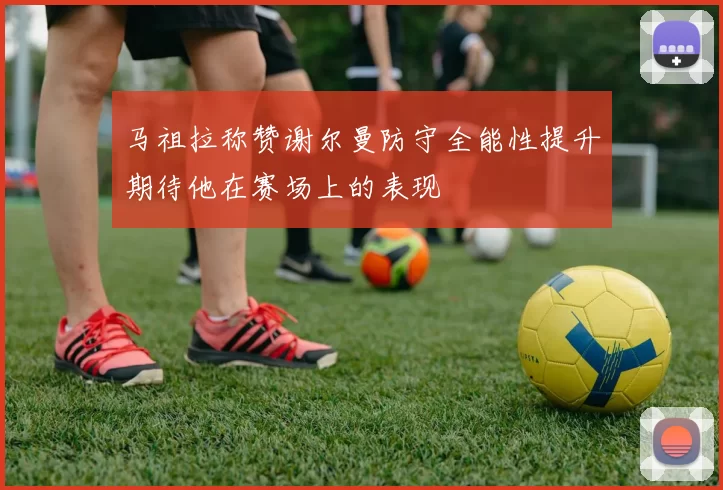 马祖拉称赞谢尔曼防守全能性提升期待他在赛场上的表现