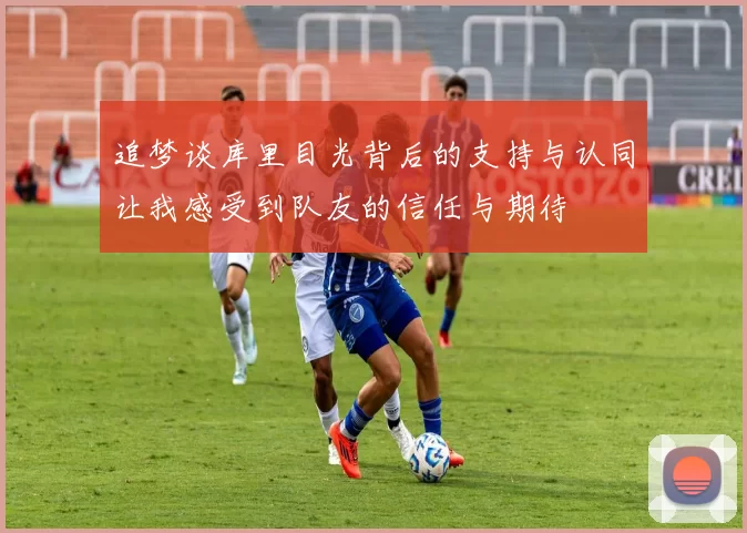 追梦谈库里目光背后的支持与认同让我感受到队友的信任与期待