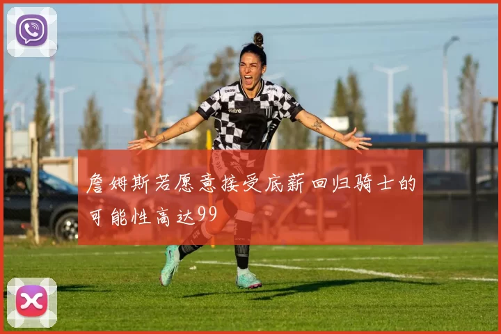 詹姆斯若愿意接受底薪回归骑士的可能性高达99