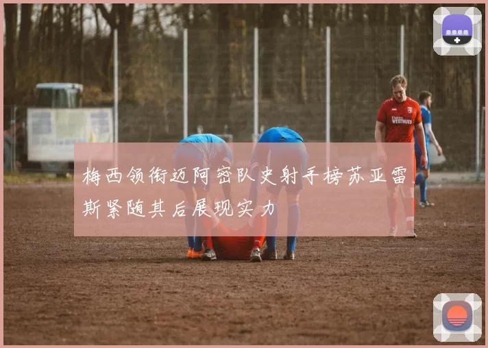 梅西领衔迈阿密队史射手榜苏亚雷斯紧随其后展现实力