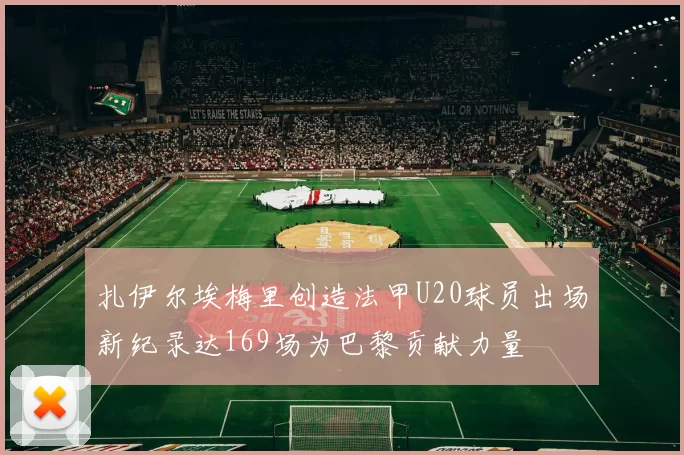 扎伊尔埃梅里创造法甲U20球员出场新纪录达169场为巴黎贡献力量