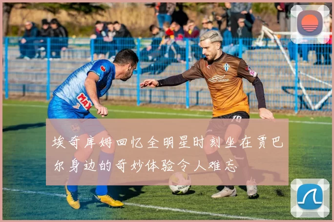 埃奇库姆回忆全明星时刻坐在贾巴尔身边的奇妙体验令人难忘