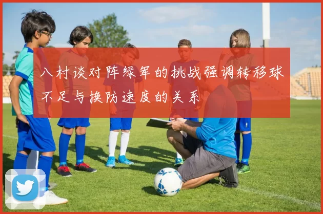 八村谈对阵绿军的挑战强调转移球不足与换防速度的关系