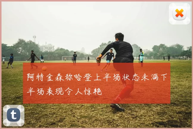 阿特金森称哈登上半场状态未满下半场表现令人惊艳