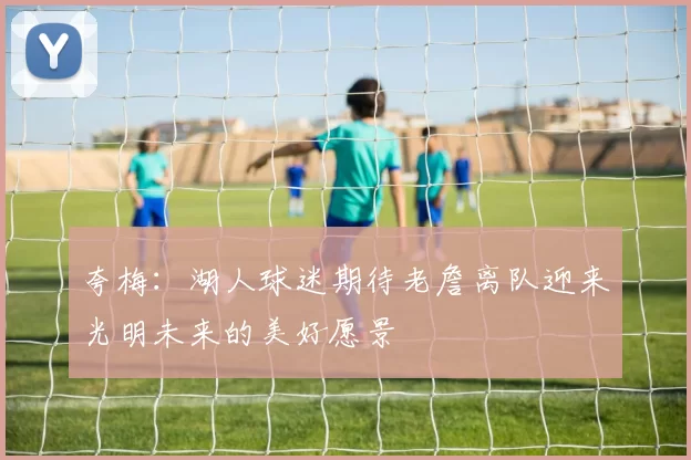 夸梅：湖人球迷期待老詹离队迎来光明未来的美好愿景