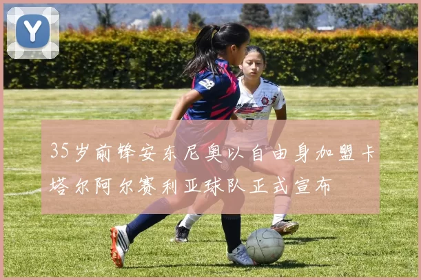 35岁前锋安东尼奥以自由身加盟卡塔尔阿尔赛利亚球队正式宣布