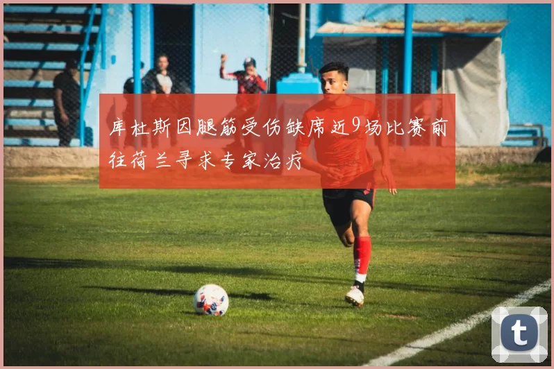 库杜斯因腿筋受伤缺席近9场比赛前往荷兰寻求专家治疗
