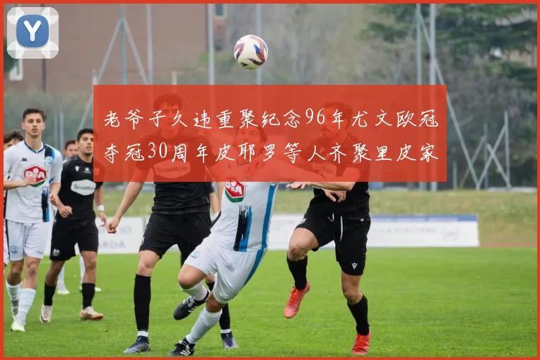 老爷子久违重聚纪念96年尤文欧冠夺冠30周年皮耶罗等人齐聚里皮家