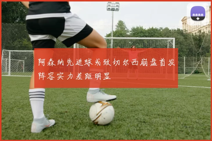 阿森纳先进球或致切尔西崩盘首发阵容实力差距明显