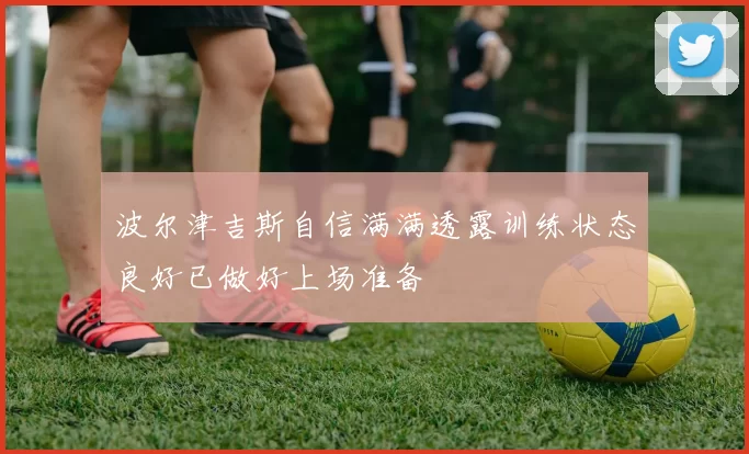 波尔津吉斯自信满满透露训练状态良好已做好上场准备