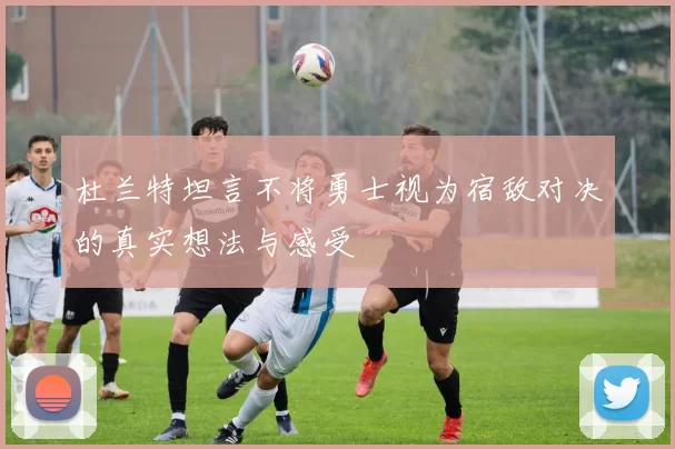 杜兰特坦言不将勇士视为宿敌对决的真实想法与感受