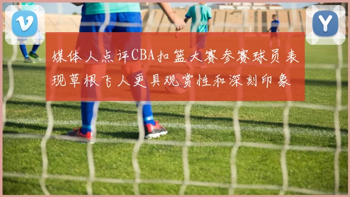 媒体人点评CBA扣篮大赛参赛球员表现草根飞人更具观赏性和深刻印象