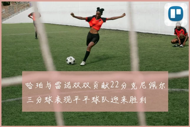 哈珀与雷诺双双贡献22分克尼佩尔三分球表现平平球队迎来胜利