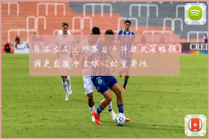 日本女足主帅赛后点评进攻策略强调更直接冲击球门的重要性