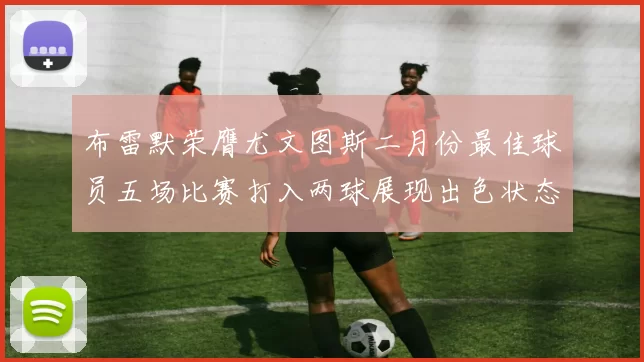 布雷默荣膺尤文图斯二月份最佳球员五场比赛打入两球展现出色状态