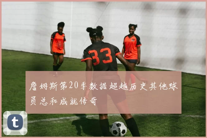 詹姆斯第20季数据超越历史其他球员总和成就传奇