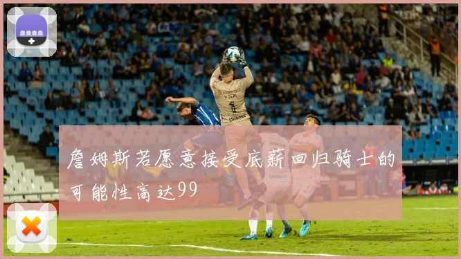 詹姆斯若愿意接受底薪回归骑士的可能性高达99